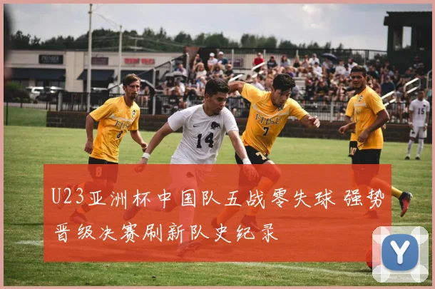 U23亚洲杯中国队五战零失球 强势晋级决赛刷新队史纪录