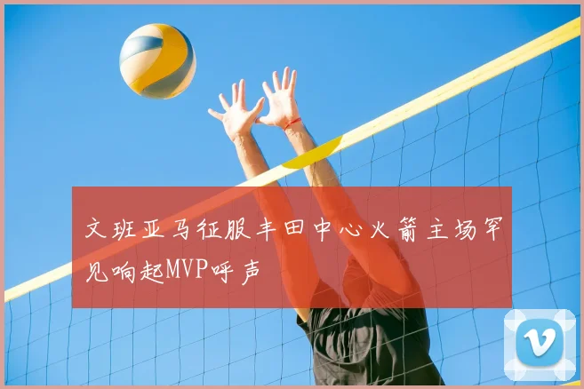 文班亚马征服丰田中心火箭主场罕见响起MVP呼声