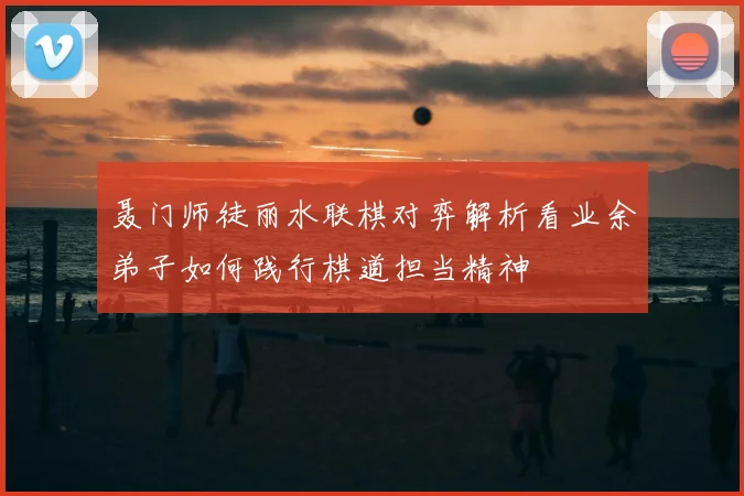 聂门师徒丽水联棋对弈解析看业余弟子如何践行棋道担当精神