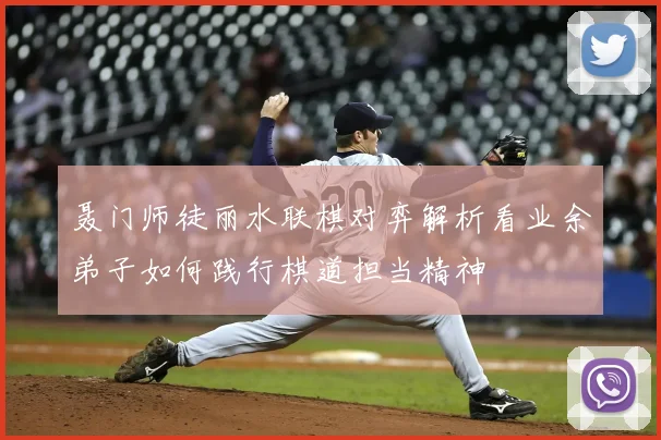 聂门师徒丽水联棋对弈解析看业余弟子如何践行棋道担当精神