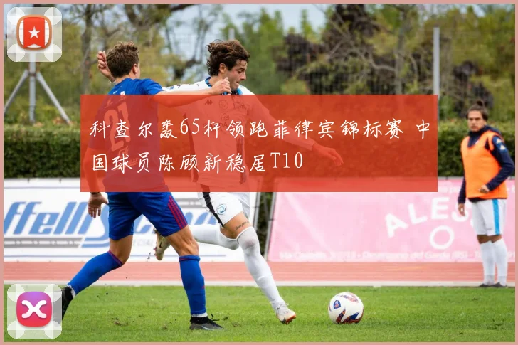 科查尔轰65杆领跑菲律宾锦标赛 中国球员陈顾新稳居T10