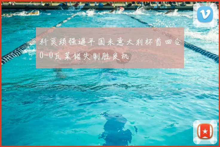 科莫顽强逼平国米意大利杯首回合0-0瓦莱错失制胜良机