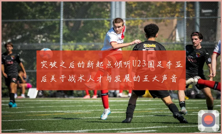 突破之后的新起点倾听U23国足夺亚后关于战术人才与发展的五大声音